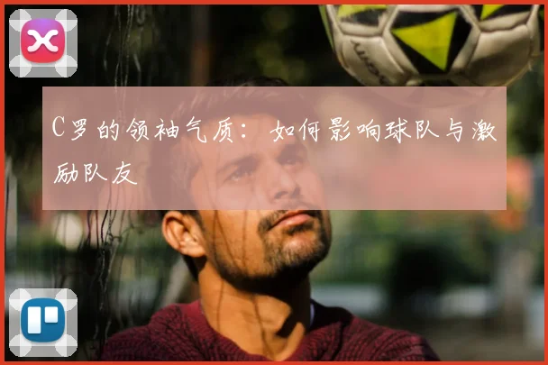 C罗的领袖气质：如何影响球队与激励队友