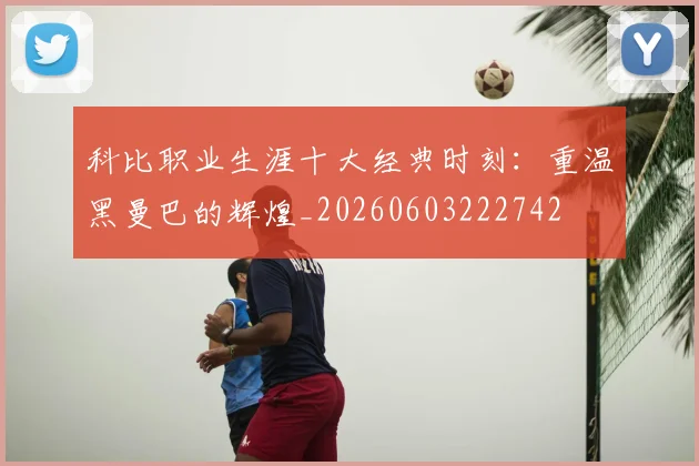 科比职业生涯十大经典时刻：重温黑曼巴的辉煌_20260603222742