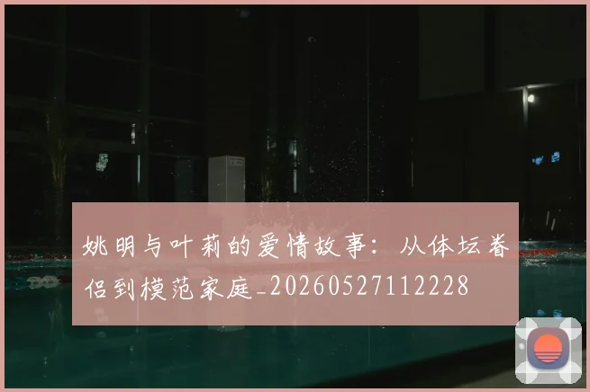 姚明与叶莉的爱情故事:从体坛眷侣到模范家庭_20260527112228