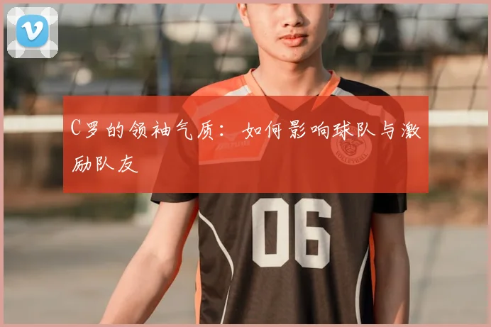 C罗的领袖气质:如何影响球队与激励队友