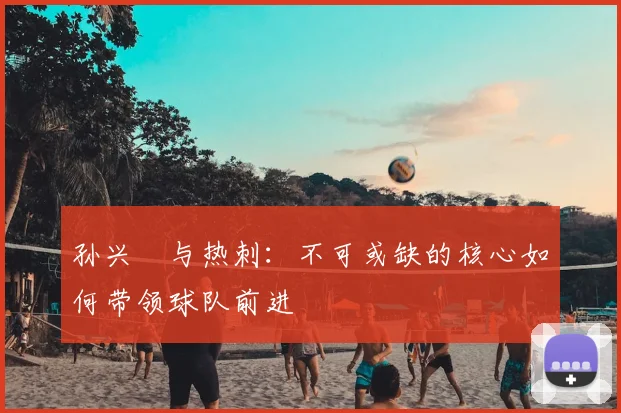 孙兴慜与热刺:不可或缺的核心如何带领球队前进