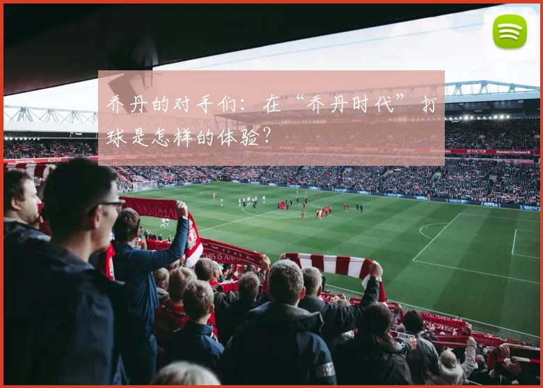 乔丹的对手们:在“乔丹时代”打球是怎样的体验?