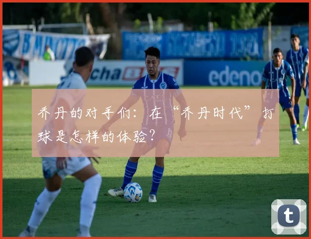 乔丹的对手们:在“乔丹时代”打球是怎样的体验?