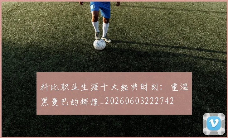 科比职业生涯十大经典时刻：重温黑曼巴的辉煌_20260603222742